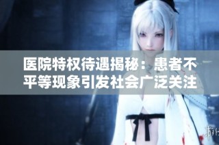 医院特权待遇揭秘：患者不平等现象引发社会广泛关注与讨论