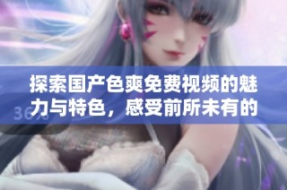 探索国产色爽免费视频的魅力与特色，感受前所未有的视觉盛宴