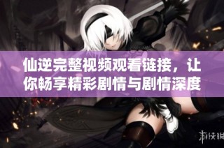 仙逆完整视频观看链接，让你畅享精彩剧情与剧情深度解析