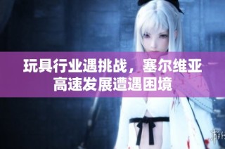 玩具行业遇挑战，塞尔维亚高速发展遭遇困境