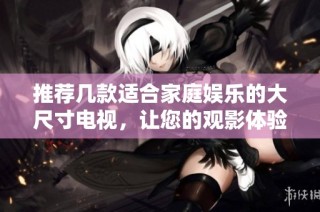 推荐几款适合家庭娱乐的大尺寸电视，让您的观影体验更精彩