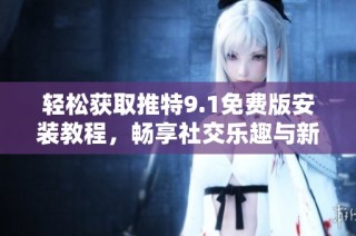 轻松获取推特9.1免费版安装教程，畅享社交乐趣与新功能