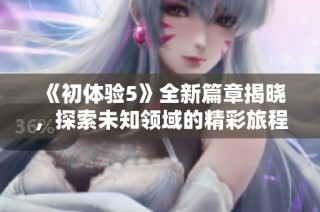《初体验5》全新篇章揭晓，探索未知领域的精彩旅程即将开启