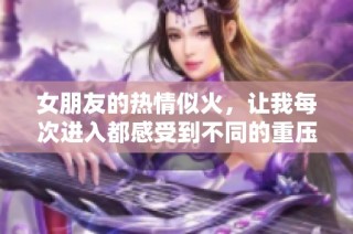 女朋友的热情似火，让我每次进入都感受到不同的重压感