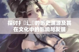 探讨扌喿辶畐的历史渊源及其在文化中的影响与发展