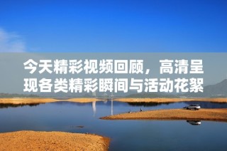 今天精彩视频回顾，高清呈现各类精彩瞬间与活动花絮