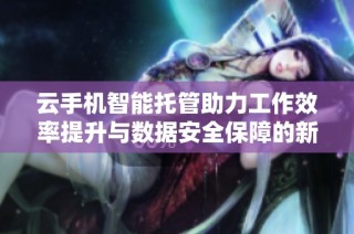 云手机智能托管助力工作效率提升与数据安全保障的新方案