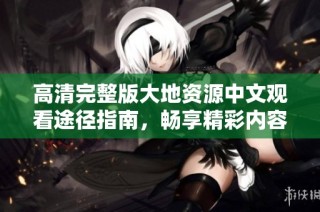 高清完整版大地资源中文观看途径指南，畅享精彩内容的最佳选择