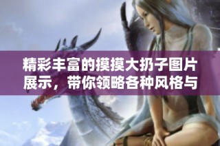 精彩丰富的摸摸大扔子图片展示，带你领略各种风格与创意