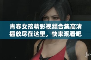青春女孩精彩视频合集高清播放尽在这里，快来观看吧