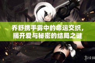 乔舒携手雾中的命运交织，揭开爱与秘密的结局之谜