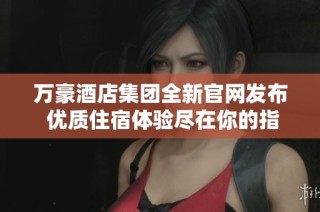万豪酒店集团全新官网发布 优质住宿体验尽在你的指尖
