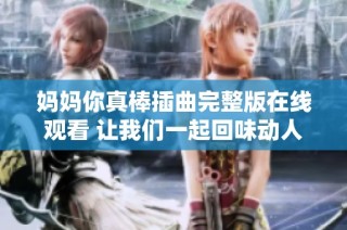 妈妈你真棒插曲完整版在线观看 让我们一起回味动人音乐时刻