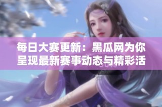 每日大赛更新：黑瓜网为你呈现最新赛事动态与精彩活动信息