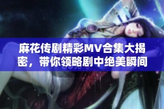 麻花传剧精彩MV合集大揭密，带你领略剧中绝美瞬间与感人故事