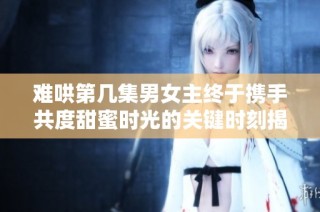 难哄第几集男女主终于携手共度甜蜜时光的关键时刻揭秘