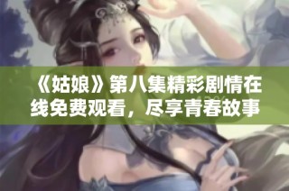 《姑娘》第八集精彩剧情在线免费观看，尽享青春故事与感人瞬间