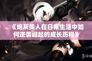 《炮灰美人在日常生活中如何逆袭崛起的成长历程》