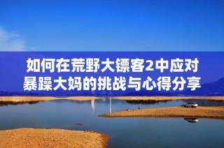 如何在荒野大镖客2中应对暴躁大妈的挑战与心得分享