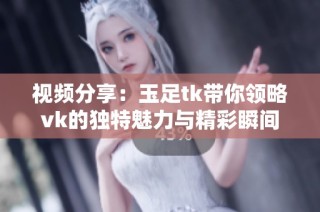 视频分享：玉足tk带你领略vk的独特魅力与精彩瞬间