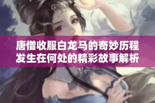 唐僧收服白龙马的奇妙历程发生在何处的精彩故事解析