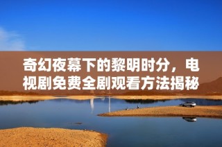 奇幻夜幕下的黎明时分，电视剧免费全剧观看方法揭秘
