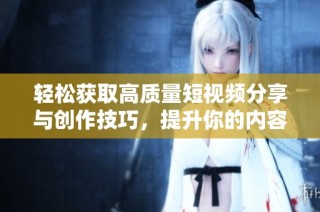 轻松获取高质量短视频分享与创作技巧，提升你的内容吸引力
