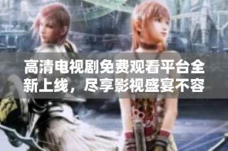 高清电视剧免费观看平台全新上线，尽享影视盛宴不容错过