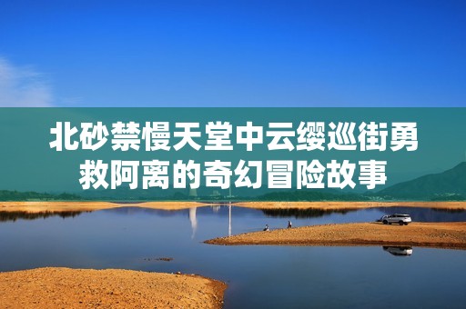 北砂禁慢天堂中云缨巡街勇救阿离的奇幻冒险故事