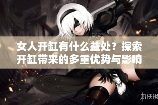 女人开缸有什么益处？探索开缸带来的多重优势与影响