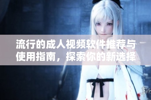 流行的成人视频软件推荐与使用指南，探索你的新选择