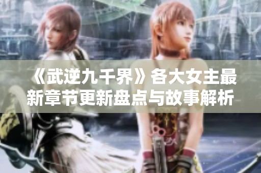 《武逆九千界》各大女主最新章节更新盘点与故事解析