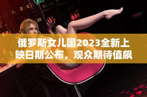 俄罗斯女儿国2023全新上映日期公布，观众期待值飙升