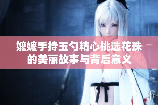 嬷嬷手持玉勺精心挑选花珠的美丽故事与背后意义