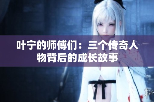 叶宁的师傅们：三个传奇人物背后的成长故事