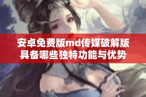 安卓免费版md传媒破解版具备哪些独特功能与优势