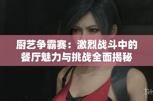厨艺争霸赛：激烈战斗中的餐厅魅力与挑战全面揭秘