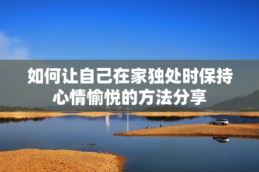 如何让自己在家独处时保持心情愉悦的方法分享