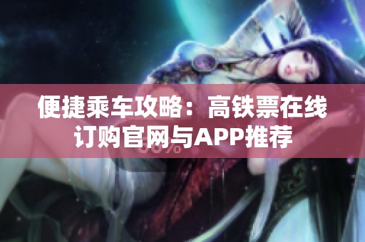 便捷乘车攻略：高铁票在线订购官网与APP推荐