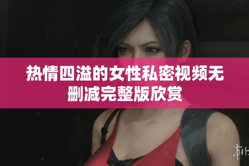 热情四溢的女性私密视频无删减完整版欣赏