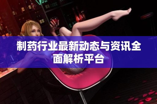 制药行业最新动态与资讯全面解析平台