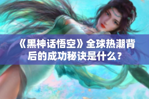 《黑神话悟空》全球热潮背后的成功秘诀是什么？