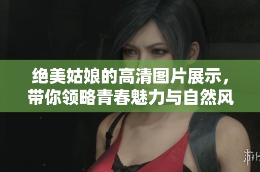 绝美姑娘的高清图片展示，带你领略青春魅力与自然风采