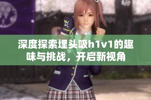 深度探索埋头吸h1v1的趣味与挑战，开启新视角