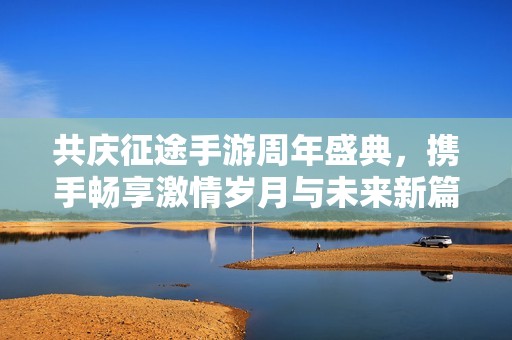 共庆征途手游周年盛典，携手畅享激情岁月与未来新篇章