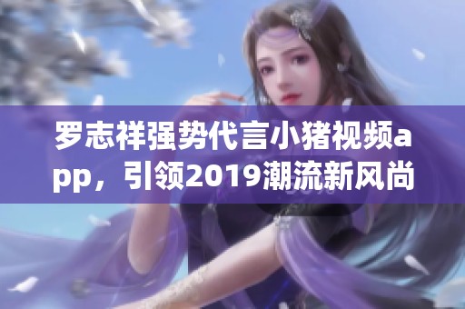 罗志祥强势代言小猪视频app，引领2019潮流新风尚