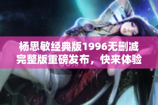杨思敏经典版1996无删减完整版重磅发布，快来体验！