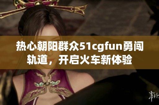 热心朝阳群众51cgfun勇闯轨道，开启火车新体验