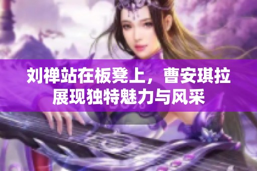 刘禅站在板凳上，曹安琪拉展现独特魅力与风采