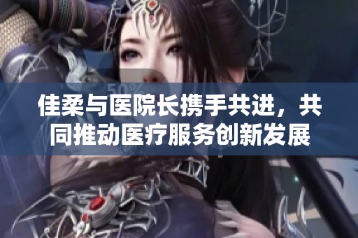 佳柔与医院长携手共进，共同推动医疗服务创新发展